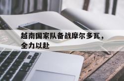 米兰体育网站-越南国家队备战摩尔多瓦，全力以赴的简单介绍